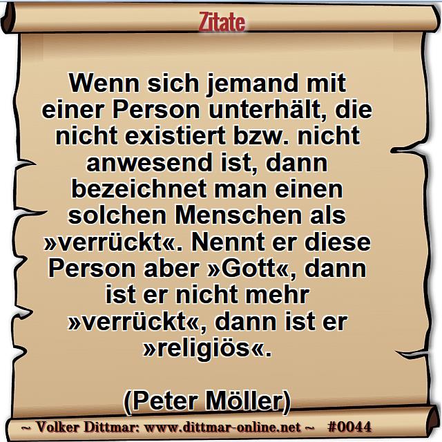 Wenn sich jemand mit einer Person unterhält, die nicht existiert bzw. nicht anwesend ist, dann bezeichnet man einen solchen Menschen als »verrückt«. Nennt er diese Person aber »Gott«, dann ist er nicht mehr »verrückt«, dann ist er »religiös«. <br><br>(Peter Möller) 